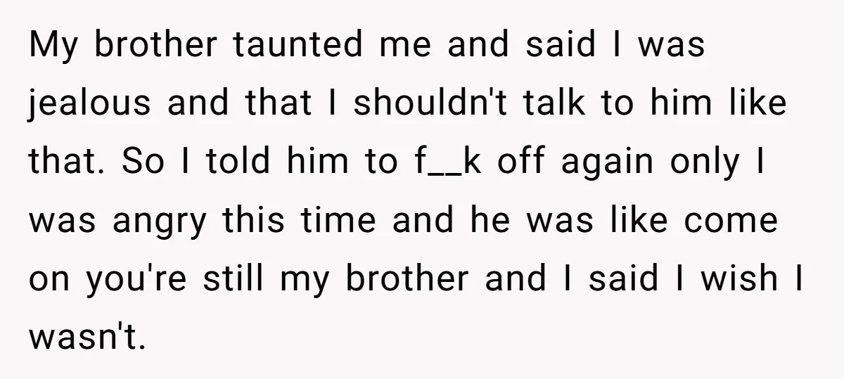 My brother taunted me and said I was jealous and that I shouldn't talk to him like that. So I told him to f__k off again only I was angry...
