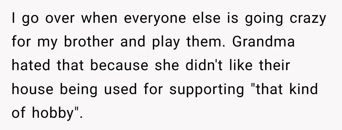 I go over when everyone else is going crazy for my brother and play them. Grandma hated that because she didn't like their house being used for supporting "that kind...