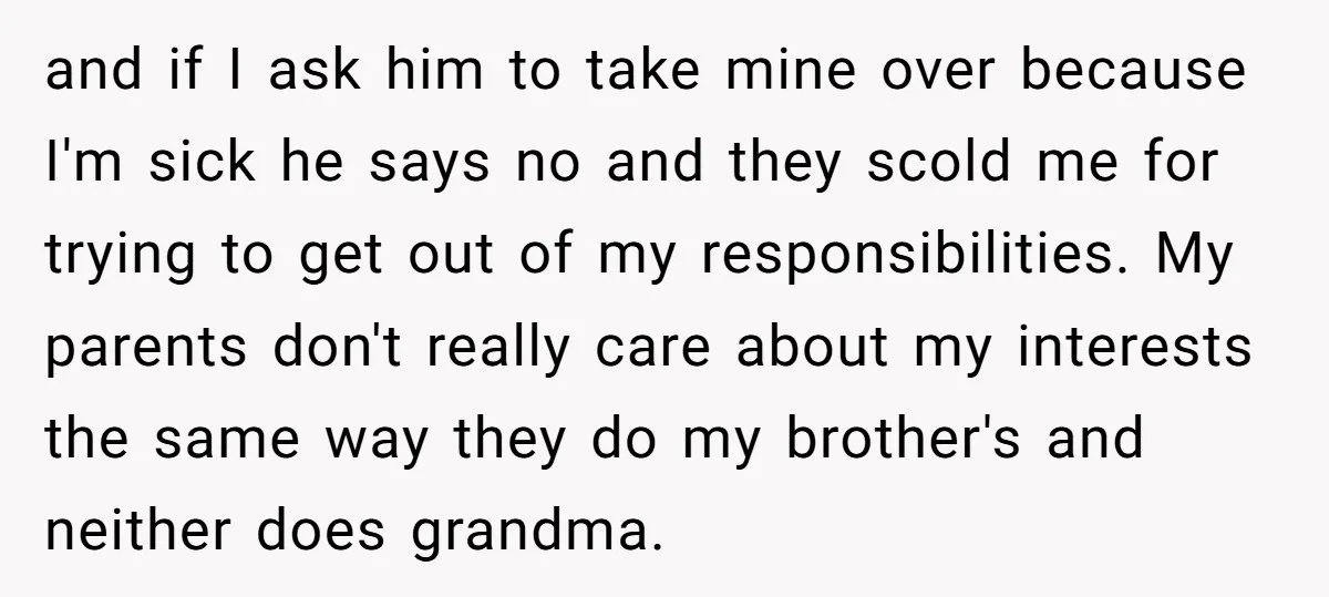 and if I ask him to take mine over because I'm sick he says no and they scold me for trying to get out of my responsibilities. My parents don't...