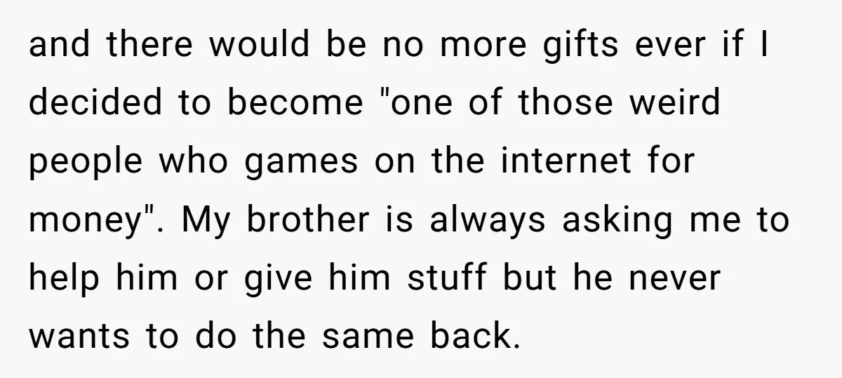 and there would be no more gifts ever if I decided to become "one of those weird people who games on the internet for money". My brother is always asking...