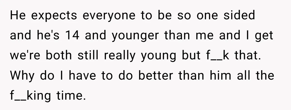 He expects everyone to be so one sided and he's 14 and younger than me and I get we're both still really young but f__k that. Why do I have...