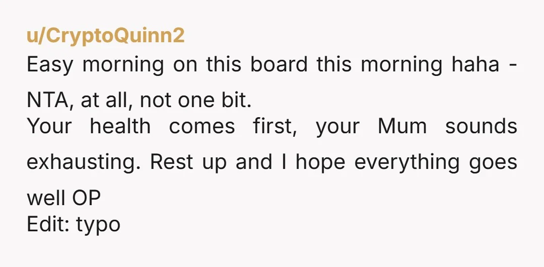 u/CryptoQuinn2 Easy morning on this board this morning haha - NTA, at all, not one bit. Your health comes first, your Mum sounds exhausting. Rest up and I hope everything...