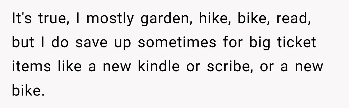 It's true, I mostly garden, hike, bike, read, but I do save up sometimes for big ticket items like a new kindle or scribe, or a new bike.