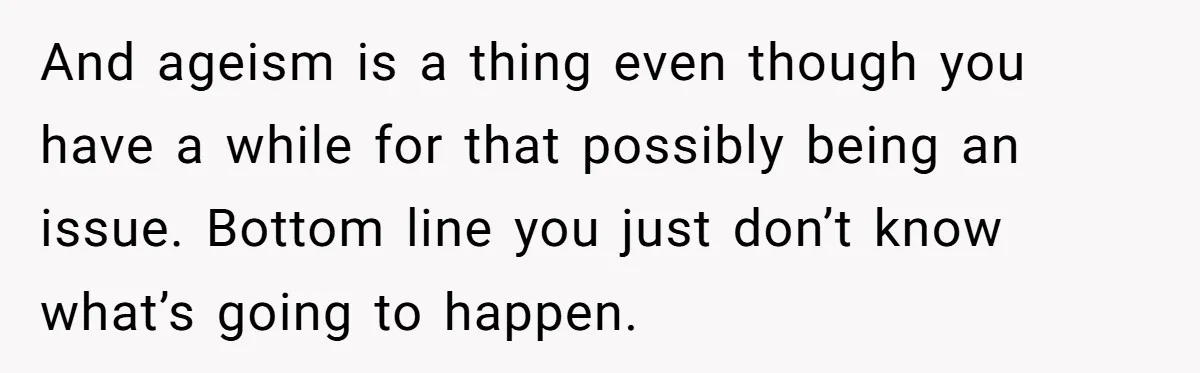 And ageism is a thing even though you have a while for that possibly being an issue. Bottom line you just don’t know what’s going to happen.