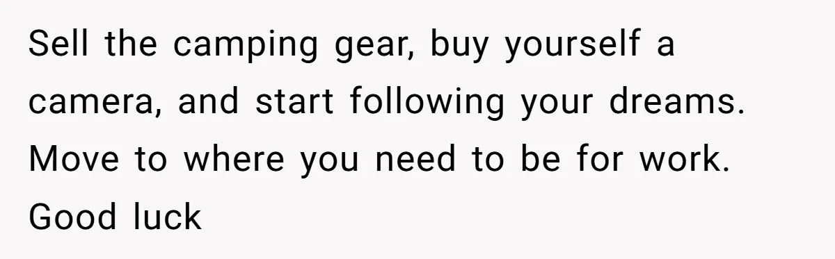 Sell the camping gear, buy yourself a camera, and start following your dreams. Move to where you need to be for work. Good luck