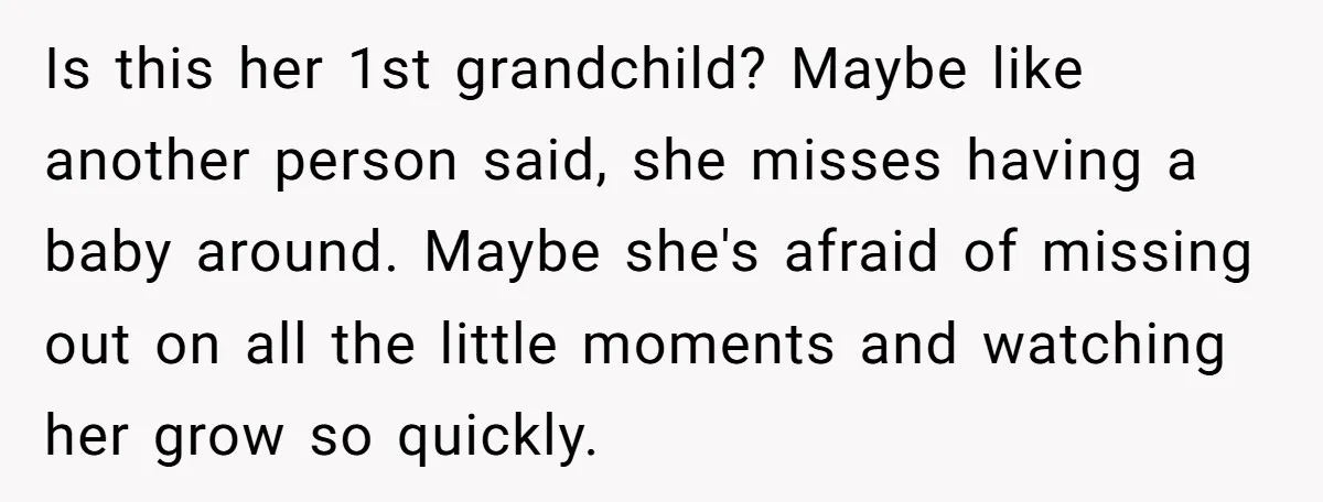 Is this her 1st grandchild? Maybe like another person said, she misses having a baby around. Maybe she's afraid of missing out on all the little moments and watching her...