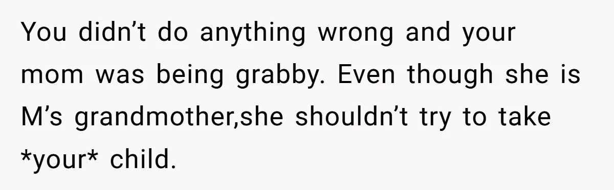 You didn’t do anything wrong and your mom was being grabby. Even though she is M’s grandmother,she shouldn’t try to take *your* child.