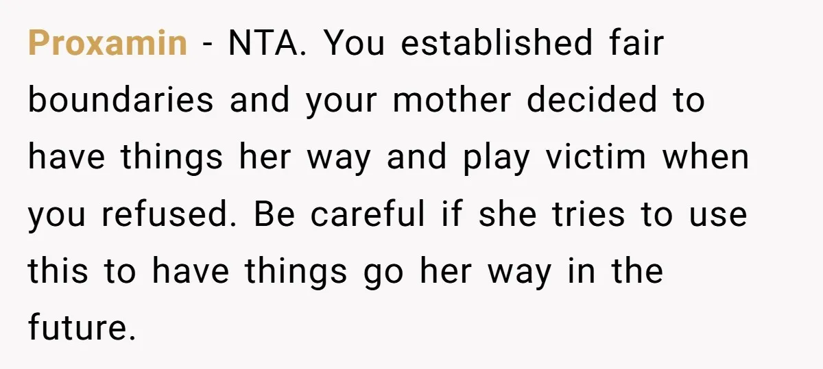 Proxamin − NTA. You established fair boundaries and your mother decided to have things her way and play victim when you refused. Be careful if she tries to use this...