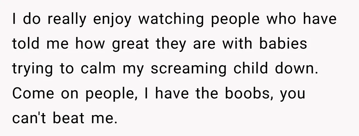 I do really enjoy watching people who have told me how great they are with babies trying to calm my screaming child down. Come on people, I have the boobs,...