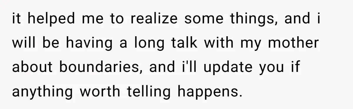 it helped me to realize some things, and i will be having a long talk with my mother about boundaries, and i'll update you if anything worth telling happens.