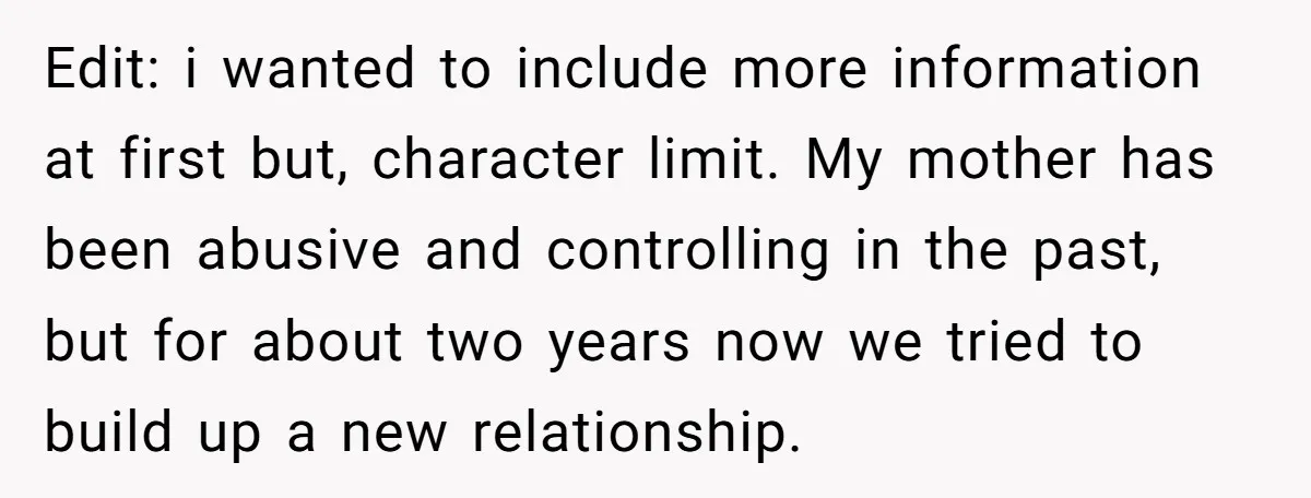 Edit: i wanted to include more information at first but, character limit. My mother has been abusive and controlling in the past, but for about two years now we tried...