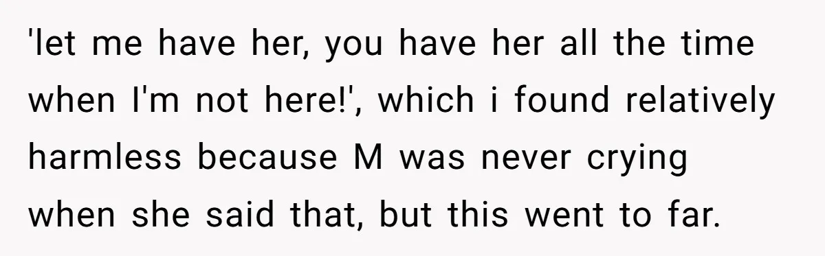 'let me have her, you have her all the time when I'm not here!', which i found relatively harmless because M was never crying when she said that, but this...