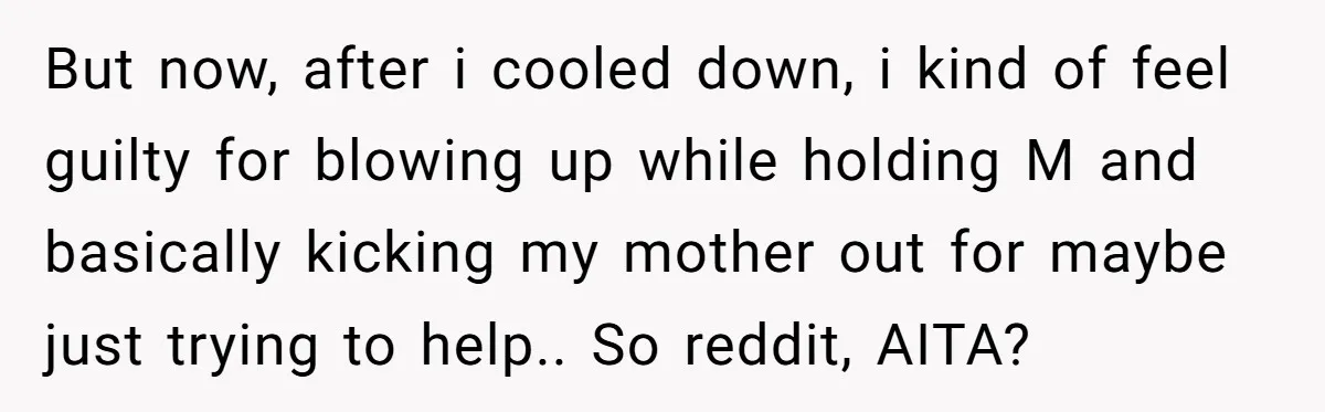 But now, after i cooled down, i kind of feel guilty for blowing up while holding M and basically kicking my mother out for maybe just trying to help.. So...