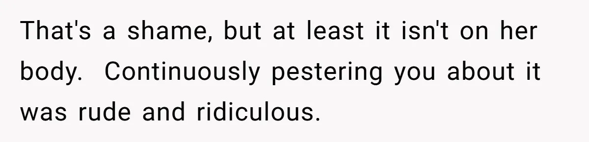That's a shame, but at least it isn't on her body. Continuously pestering you about it was rude and ridiculous.