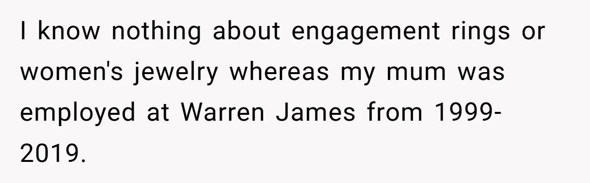 I know nothing about engagement rings or women's jewelry whereas my mum was employed at Warren James from 1999-2019.