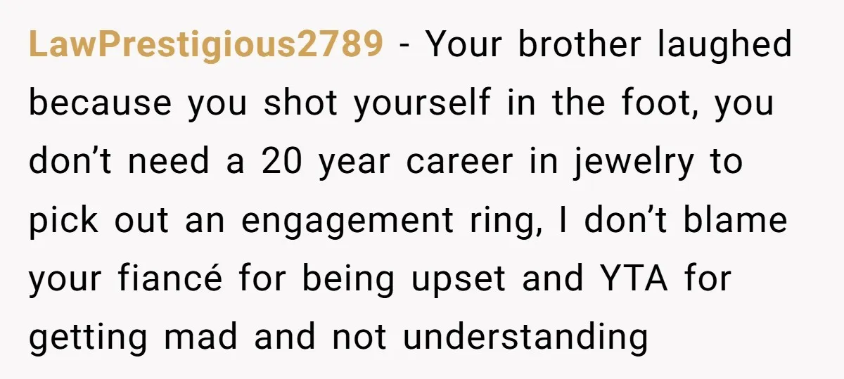 LawPrestigious2789 − Your brother laughed because you shot yourself in the foot, you don’t need a 20 year career in jewelry to pick out an engagement ring, I don’t blame...