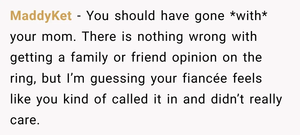 MaddyKet − You should have gone *with* your mom. There is nothing wrong with getting a family or friend opinion on the ring, but I’m guessing your fiancée feels like...