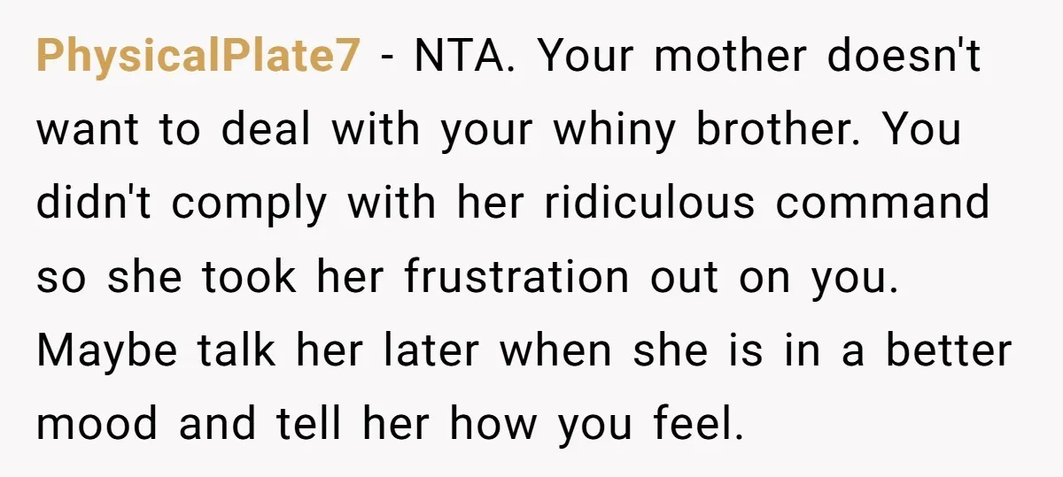 PhysicalPlate7 − NTA. Your mother doesn't want to deal with your whiny brother. You didn't comply with her ridiculous command so she took her frustration out on you. Maybe talk...