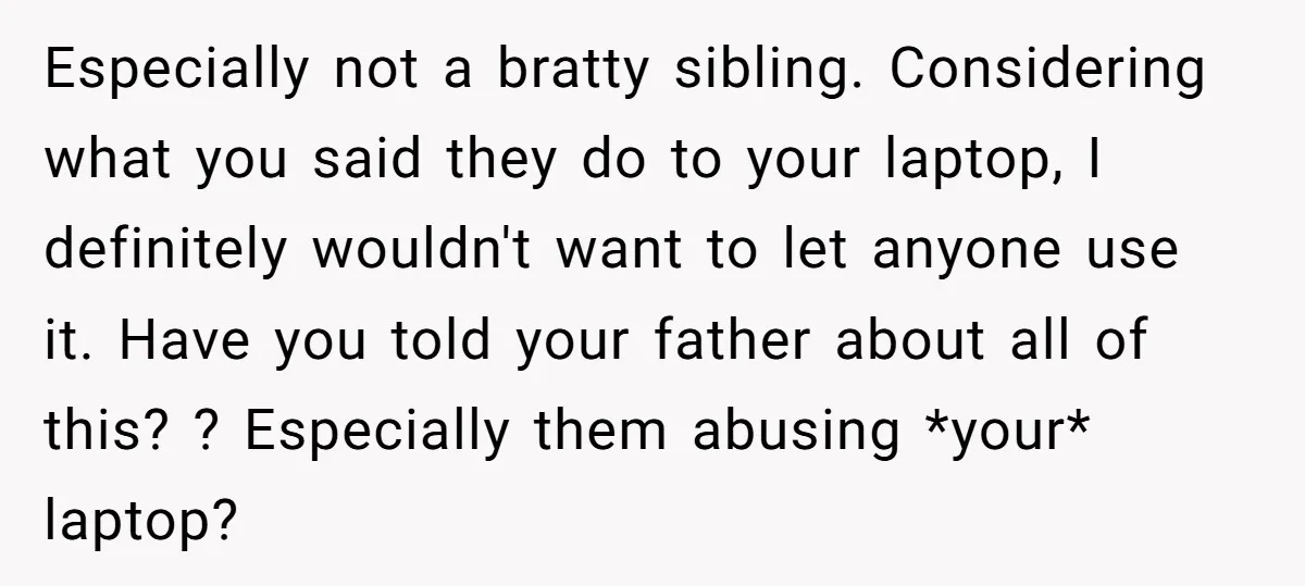 Especially not a bratty sibling. Considering what you said they do to your laptop, I definitely wouldn't want to let anyone use it. Have you told your father about all...