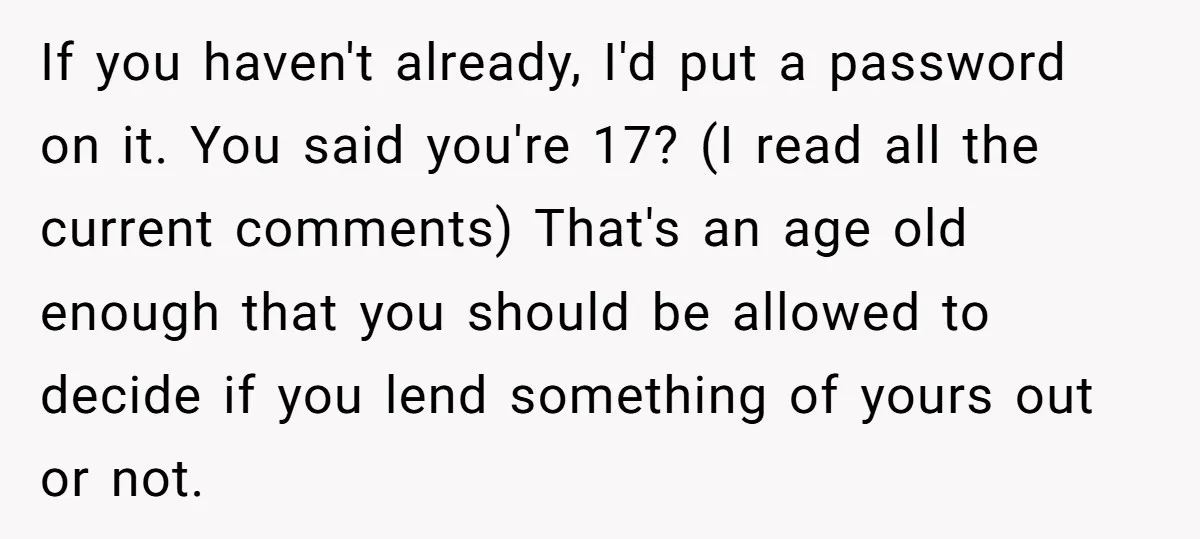 If you haven't already, I'd put a password on it. You said you're 17? (I read all the current comments) That's an age old enough that you should be allowed...