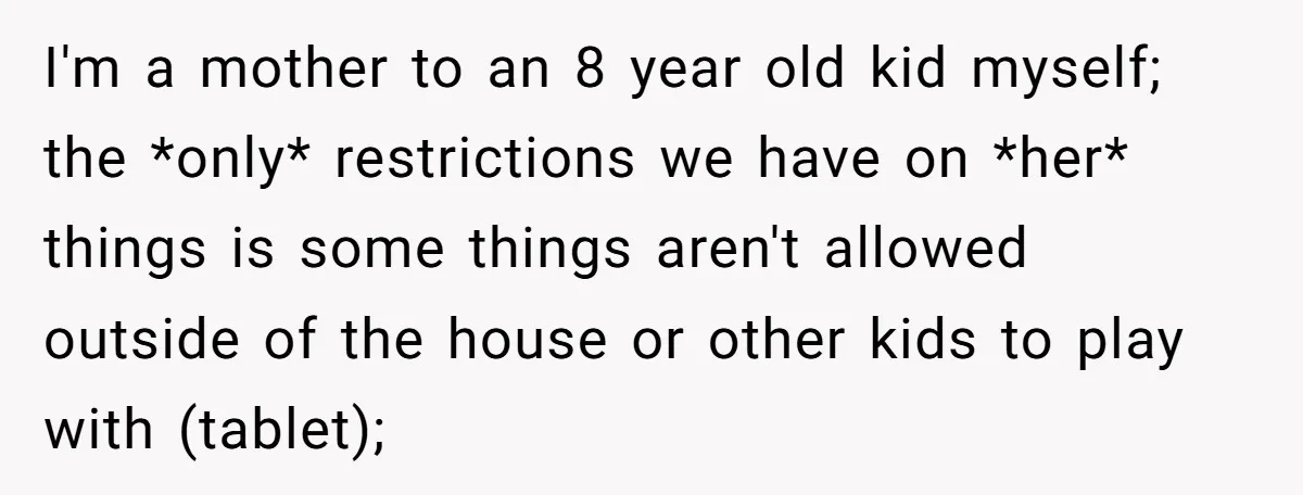 I'm a mother to an 8 year old kid myself; the *only* restrictions we have on *her* things is some things aren't allowed outside of the house or other kids...