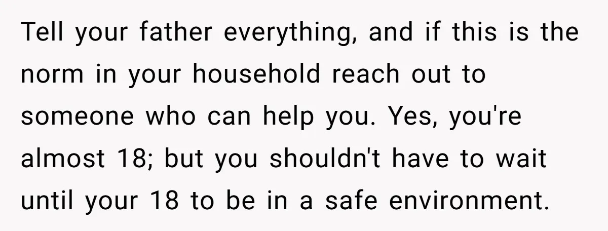 Tell your father everything, and if this is the norm in your household reach out to someone who can help you. Yes, you're almost 18; but you shouldn't have to...