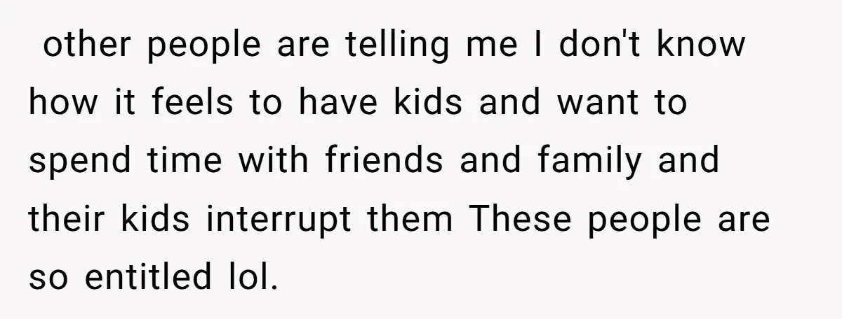  other people are telling me I don't know how it feels to have kids and want to spend time with friends and family and their kids interrupt them These...