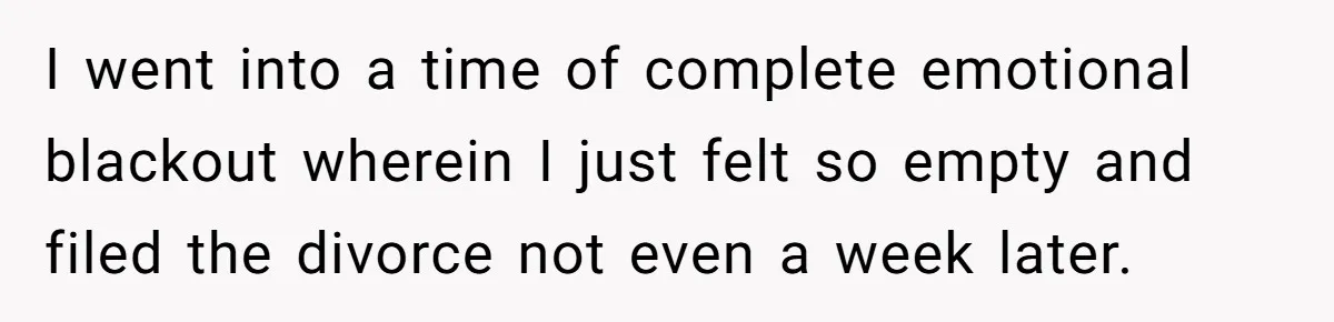 I went into a time of complete emotional blackout wherein I just felt so empty and filed the divorce not even a week later.