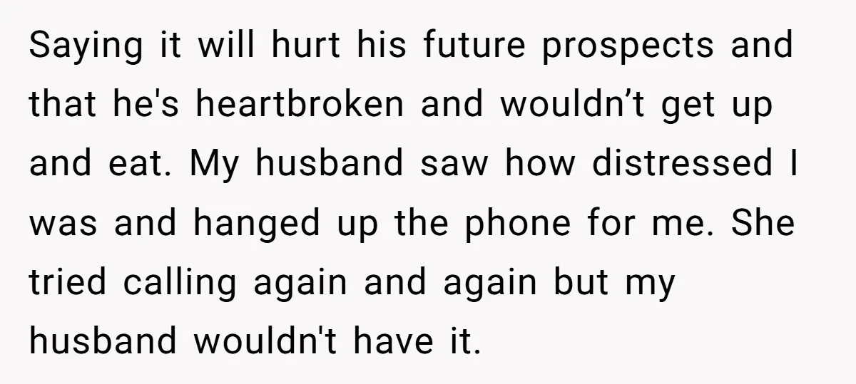 Saying it will hurt his future prospects and that he's heartbroken and wouldn’t get up and eat. My husband saw how distressed I was and hanged up the phone for...