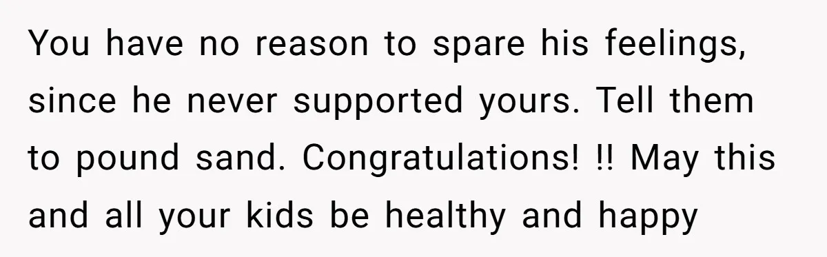 You have no reason to spare his feelings, since he never supported yours. Tell them to pound sand. Congratulations! !! May this and all your kids be healthy and happy