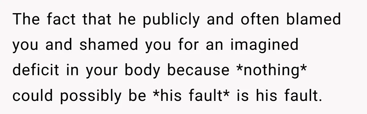 The fact that he publicly and often blamed you and shamed you for an imagined deficit in your body because *nothing* could possibly be *his fault* is his fault.