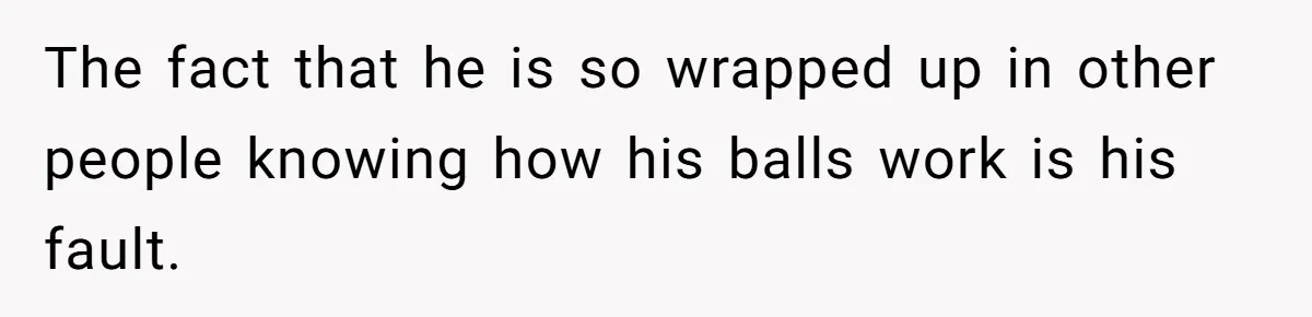 The fact that he is so wrapped up in other people knowing how his balls work is his fault.