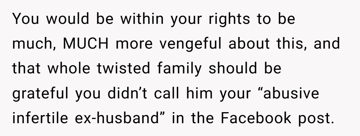 You would be within your rights to be much, MUCH more vengeful about this, and that whole twisted family should be grateful you didn’t call him your “abusive infertile ex-husband”...