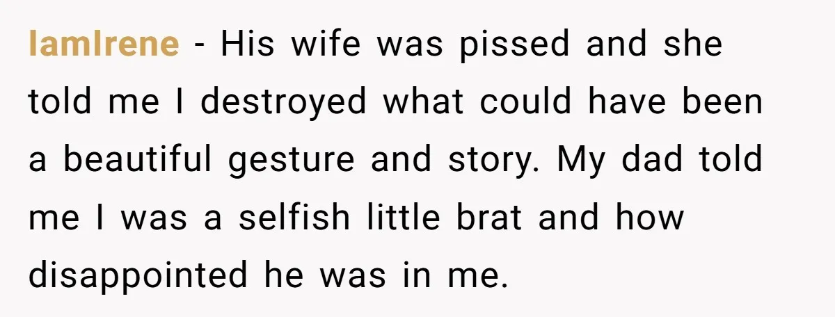 IamIrene − His wife was pissed and she told me I destroyed what could have been a beautiful gesture and story. My dad told me I was a selfish little...