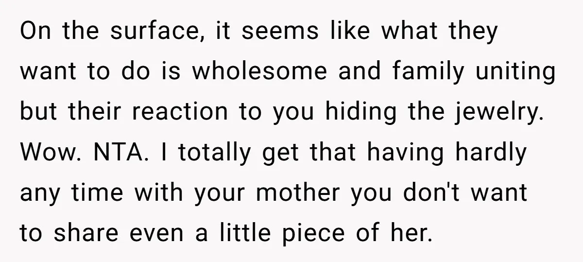 On the surface, it seems like what they want to do is wholesome and family uniting but their reaction to you hiding the jewelry. Wow. NTA. I totally get that...