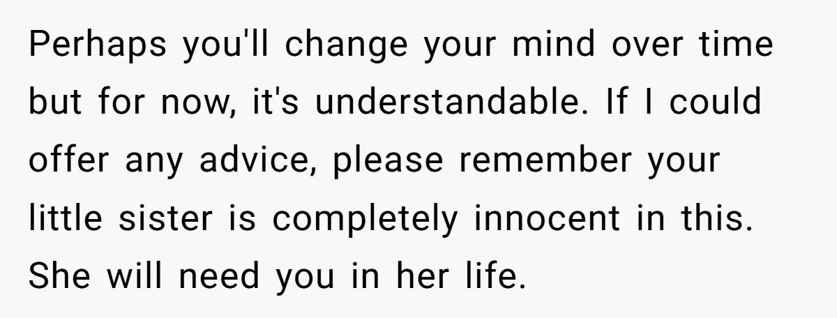 Perhaps you'll change your mind over time but for now, it's understandable. If I could offer any advice, please remember your little sister is completely innocent in this. She will...
