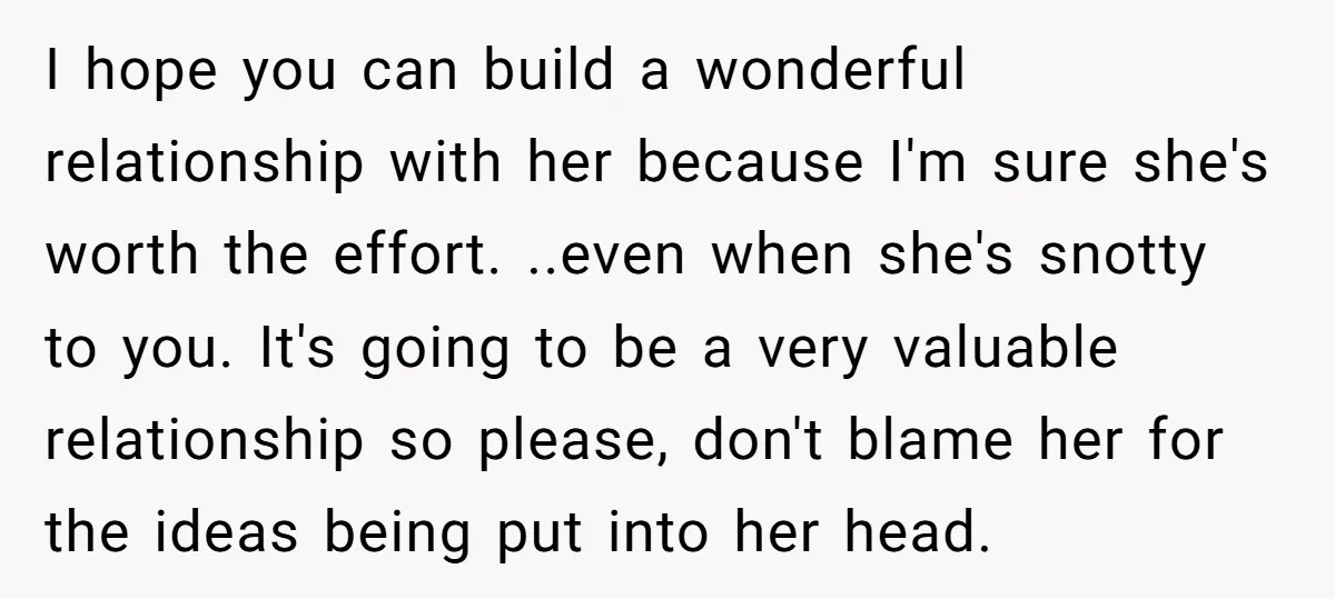 I hope you can build a wonderful relationship with her because I'm sure she's worth the effort. ..even when she's snotty to you. It's going to be a very valuable...