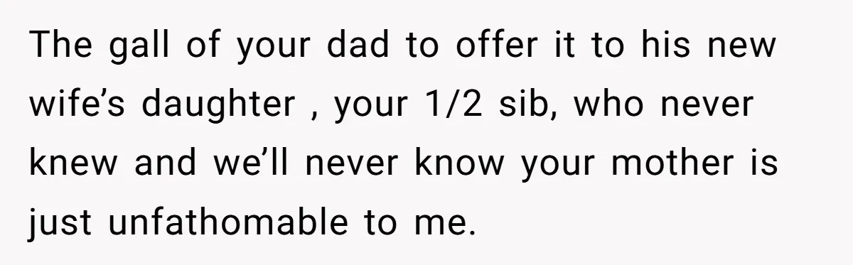 The gall of your dad to offer it to his new wife’s daughter , your 1/2 sib, who never knew and we’ll never know your mother is just unfathomable to...