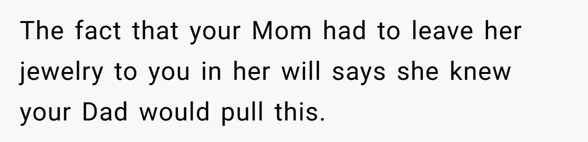 The fact that your Mom had to leave her jewelry to you in her will says she knew your Dad would pull this.