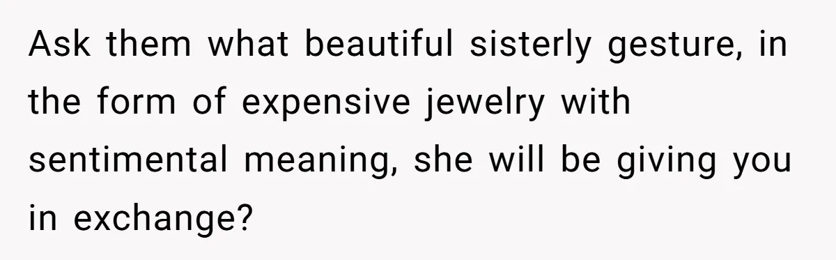 Ask them what beautiful sisterly gesture, in the form of expensive jewelry with sentimental meaning, she will be giving you in exchange?