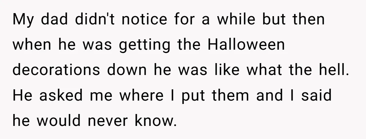 My dad didn't notice for a while but then when he was getting the Halloween decorations down he was like what the hell. He asked me where I put them...