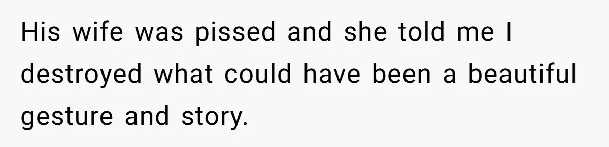 His wife was pissed and she told me I destroyed what could have been a beautiful gesture and story.