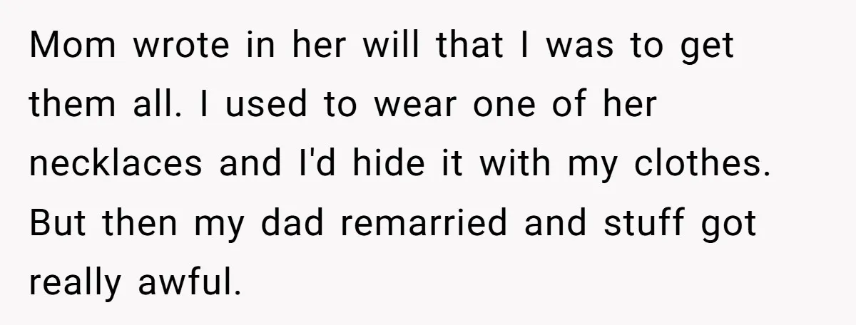 Mom wrote in her will that I was to get them all. I used to wear one of her necklaces and I'd hide it with my clothes. But then my...