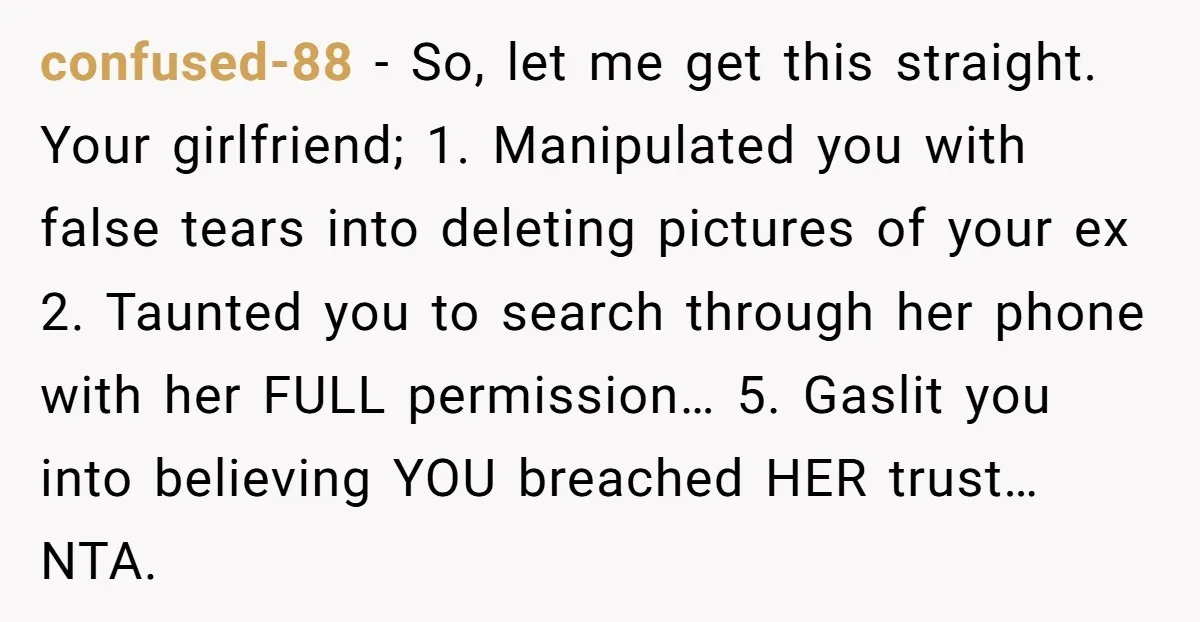 confused-88 − So, let me get this straight. Your girlfriend; 1. Manipulated you with false tears into deleting pictures of your ex 2. Taunted you to search through her phone...