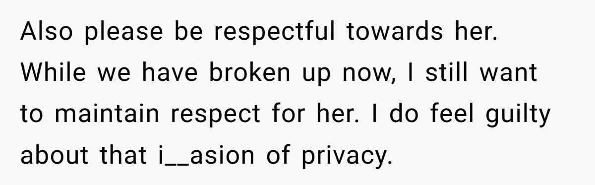 Also please be respectful towards her. While we have broken up now, I still want to maintain respect for her. I do feel guilty about that i__asion of privacy.
