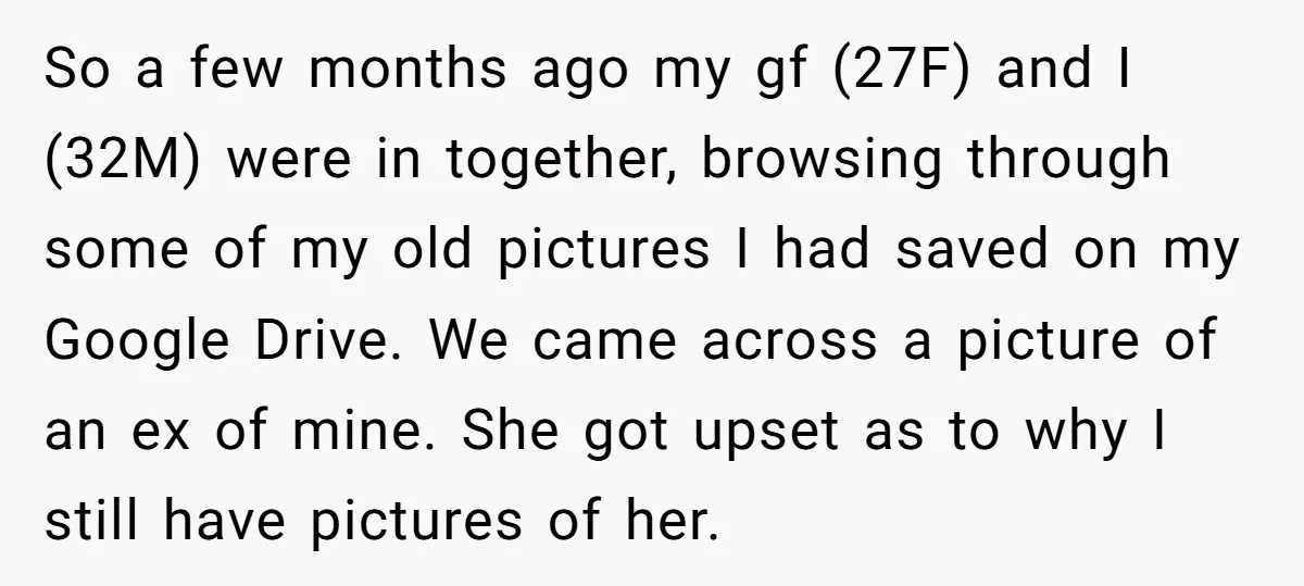 So a few months ago my gf (27F) and I (32M) were in together, browsing through some of my old pictures I had saved on my Google Drive. We came...