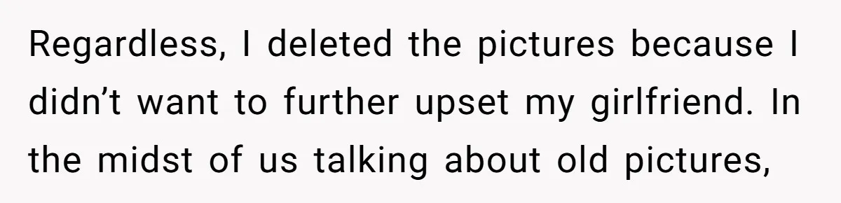 Regardless, I deleted the pictures because I didn’t want to further upset my girlfriend. In the midst of us talking about old pictures,