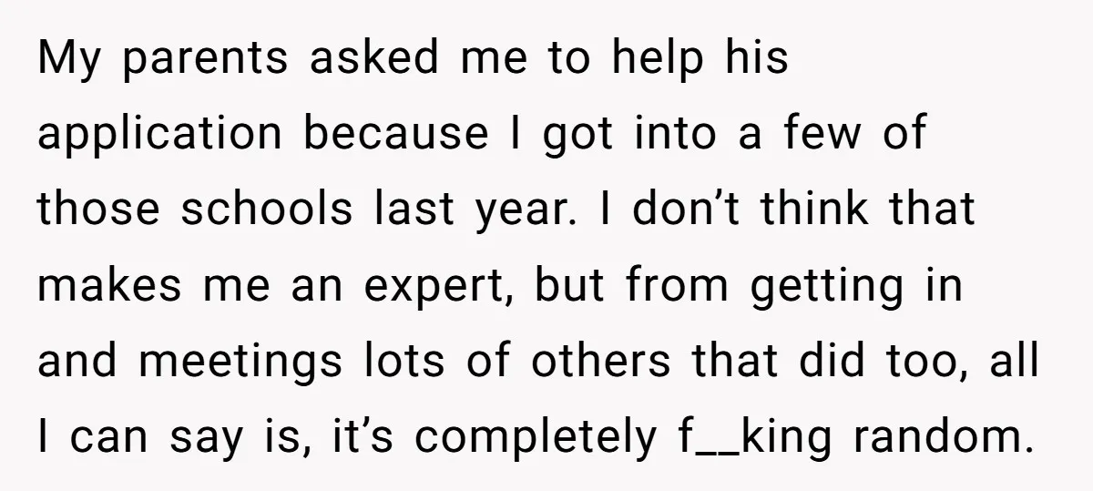 My parents asked me to help his application because I got into a few of those schools last year. I don’t think that makes me an expert, but from getting...
