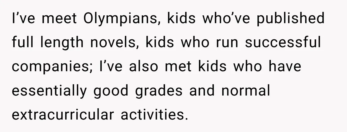 I’ve meet Olympians, kids who’ve published full length novels, kids who run successful companies; I’ve also met kids who have essentially good grades and normal extracurricular activities.