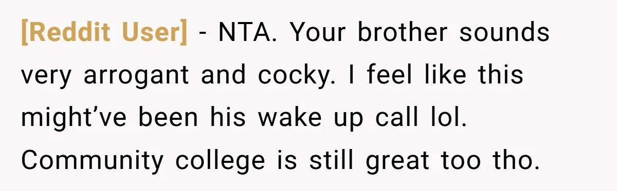 [Reddit User] − NTA. Your brother sounds very arrogant and cocky. I feel like this might’ve been his wake up call lol. Community college is still great too tho.